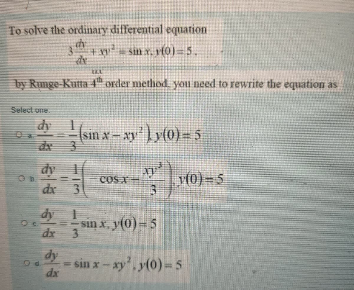 To solve the ordinary differential equation
3.
sin x, y(0)= 5.
by Runge-Kutta 4" order method, you need to rewrite the equation as
Select one
dy
sin x - xyy{0}) = 5
3
O a.
dx
dy
y(0) = 5
3.
COS X
dx
3
dy 1
sin x, y(0) = 5
C.
dx
3.
dy
Od.
= sin x- xy', y(0) 5
dx
