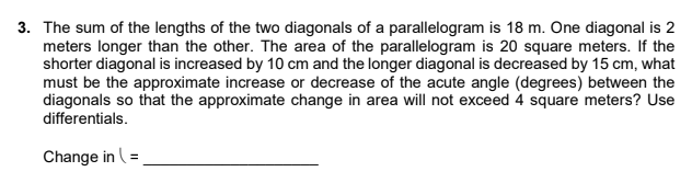 3. The sum of the lengths of the two diagonals of a parallelogram is 18 m. One diagonal is 2
meters longer than the other. The area of the parallelogram is 20 square meters. If the
shorter diagonal is increased by 10 cm and the longer diagonal is decreased by 15 cm, what
must be the approximate increase or decrease of the acute angle (degrees) between the
diagonals so that the approximate change in area will not exceed 4 square meters? Use
differentials.
Change in (=