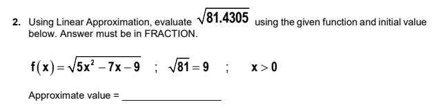 2. Using Linear Approximation, evaluate √81.4305 using the given function and initial value
below. Answer must be in FRACTION.
f(x)=√√5x²-7x-9 ;
√√81=9 ; X>0
Approximate value=