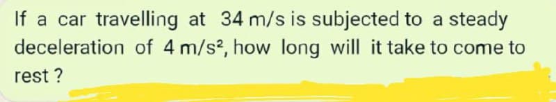 If a car travelling at 34 m/s is subjected to a steady
deceleration of 4 m/s?, how long will it take to come to
rest ?
