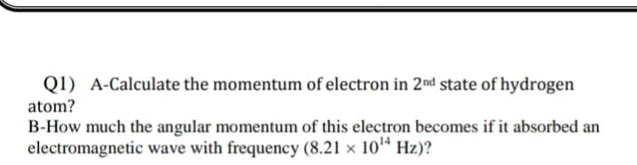 Q1) A-Calculate the momentum of electron in 2nd state of hydrogen
atom?
B-How much the angular momentum of this electron becomes if it absorbed an
electromagnetic wave with frequency (8.21 × 10ª Hz)?
