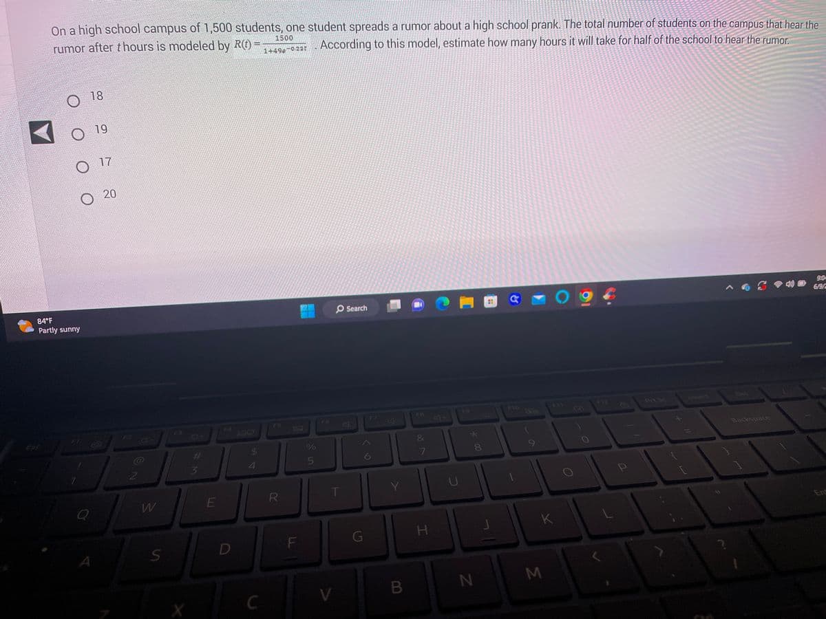 On a high school campus of 1,500 students, one student spreads a rumor about a high school prank. The total number of students on the campus that hear the
According to this model, estimate how many hours it will take for half of the school to hear the rumor.
rumor after thours is modeled by R(t) =
1500
1+49g-0.23t
ESC
84°F
Partly sunny
18
19
O
O 17
20
2
8-
W
S
X
#M
3
E
D
$
4
C
F5
R
0
F
Le in
%
5
F6
T
V
Search
G
F7
6
7
Y
B
F8
7
H
F9
* 00
8
N
F10
(
K
M
O
F12
P
Prt Sc
Insert
Det
S
Backspace
9:04
6/9/2
Ent