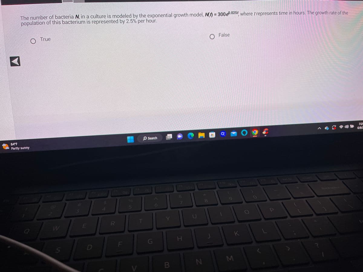 The number of bacteria N, in a culture is modeled by the exponential growth model, N(t) = 300e0.025t, where t represents time in hours. The growth rate of the
population of this bacterium is represented by 2.5% per hour.
84°F
Partly sunny
O
Q
True
2
W
#M
E
F4
D
SA
F5
R
F
5
F6
V
T
Search
7
G
F7
6
Y
B
F8
&
87
H
U
F9
N
*00
8
False
CO
F10
28
K
M
FIT
F12
Prt Sc
Backspace
7:25
6/8/2