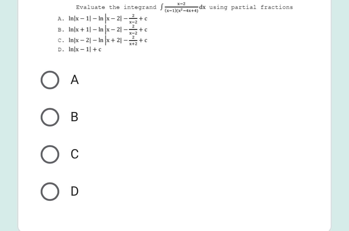 x-2
Evaluate the integrand J
dx using partial fractions
(x-1)(x²-4x+4)
A. In]x – 1| – In x– 2| -+c
x-2
2
+ c
x-2
B. In]x + 1| – In x -
c. In|x – 2| – In x + 2||
D. In]x – 1|+c
x+2
A
В
C
O D
