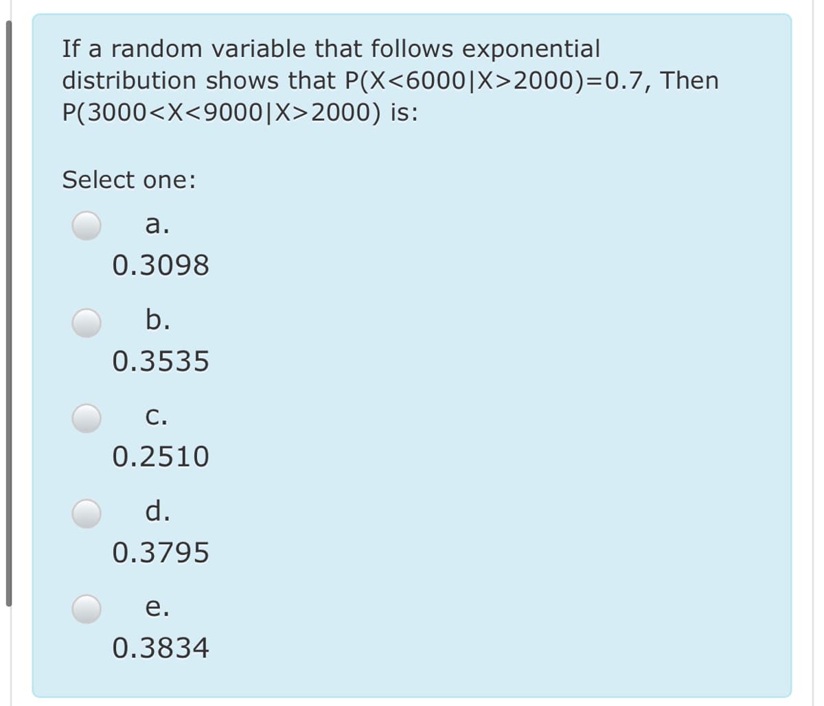 If a random variable that follows exponential
distribution shows that P(X<6000|X>2000)=0.7, Then
P(3000<X<9000|X>2000) is:
Select one:
а.
0.3098
b.
0.3535
С.
0.2510
d.
0.3795
е.
0.3834
