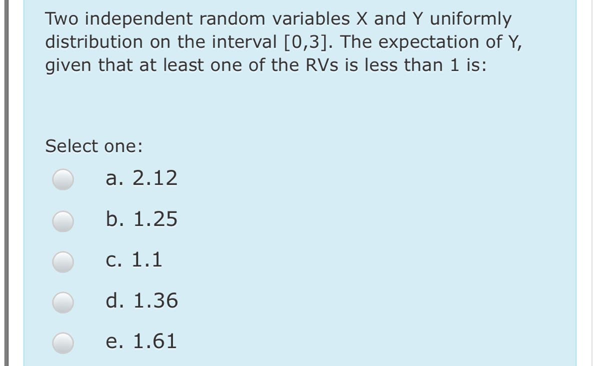 Two independent random variables X and Y uniformly
distribution on the interval [0,3]. The expectation of Y,
given that at least one of the RVs is less than 1 is:
Select one:
а. 2.12
b. 1.25
С. 1.1
d. 1.36
е. 1.61
