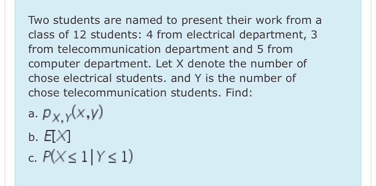 Two students are named to present their work from a
class of 12 students: 4 from electrical department, 3
from telecommunication department and 5 from
computer department. Let X denote the number of
chose electrical students. and Y is the number of
chose telecommunication students. Find:
Px,y(x,v)
а.
b. ETX]
c. P(Xs 1|Y< 1)
С.
