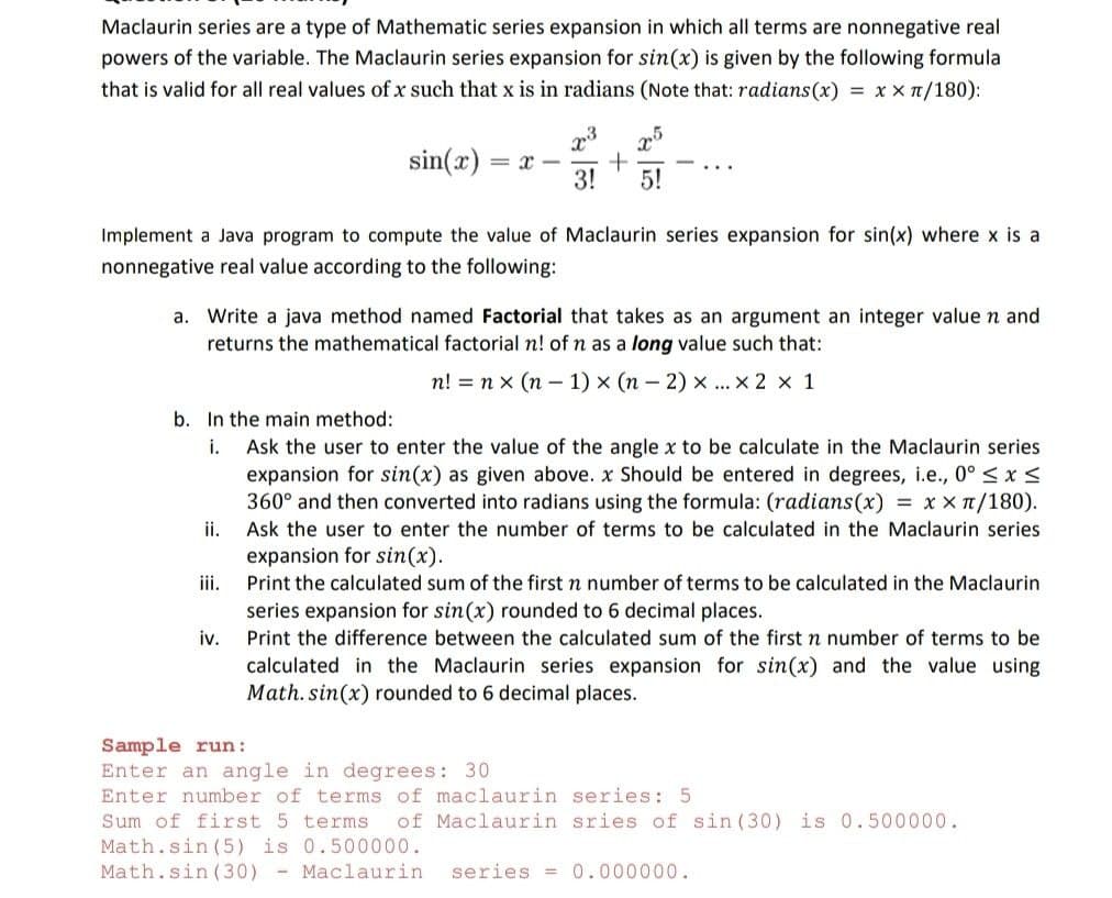 Maclaurin series are a type of Mathematic series expansion in which all terms are nonnegative real
powers of the variable. The Maclaurin series expansion for sin(x) is given by the following formula
that is valid for all real values of x such that x is in radians (Note that: radians(x) = x x n/180):
sin(x)
3!
5!
Implement a Java program to compute the value of Maclaurin series expansion for sin(x) where x is a
nonnegative real value according to the following:
a. Write a java method named Factorial that takes as an argument an integer value n and
returns the mathematical factorial n! of n as a long value such that:
n! = n x (n - 1) x (n - 2) x ...x 2 x 1
b. In the main method:
Ask the user to enter the value of the angle x to be calculate in the Maclaurin series
expansion for sin(x) as given above. x Should be entered in degrees, i.e., 0° < x <
360° and then converted into radians using the formula: (radians(x) = x x 1/180).
i.
ii.
Ask the user to enter the number of terms to be calculated in the Maclaurin series
expansion for sin(x).
iii.
Print the calculated sum of the first n number of terms to be calculated in the Maclaurin
series expansion for sin(x) rounded to 6 decimal places.
iv.
calculated in the Maclaurin series expansion for sin(x) and the value using
Math. sin(x) rounded to 6 decimal places.
Print the difference between the calculated sum of the first n number of terms to be
Sample run:
Enter an angle in degrees: 30
Enter number of terms of maclaurin series: 5
Sum of first 5 terms
of Maclaurin sries of sin (30) is 0.500000.
Math.sin (5) is 0.500000.
Math.sin (30)
- Maclaurin
series =
0.000000.
