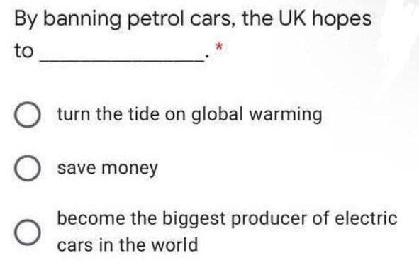 By banning petrol cars, the UK hopes
to
O turn the tide on global warming
O save money
become the biggest producer of electric
cars in the world
