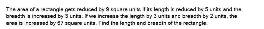 The area of a rectangle gets reduced by 9 square units if its length is reduced by 5 units and the
breadth is increased by 3 units. If we increase the length by 3 units and breadth by 2 units, the
area is increased by 67 square units. Find the length and breadth of the rectangle.
