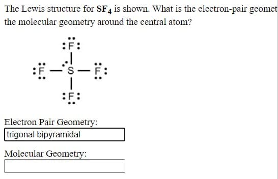 The Lewis structure for SF4 is shown. What is the electron-pair geomet
the molecular geometry around the central atom?
:F:
Electron Pair Geometry:
trigonal bipyramidal
Molecular Geometry:
