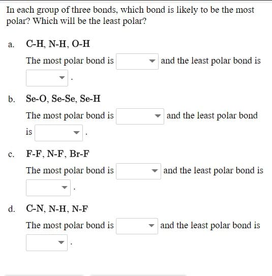 In each group of three bonds, which bond is likely to be the most
polar? Which will be the least polar?
a. C-H, N-H, O-H
The most polar bond is
and the least polar bond is
b. Se-O, Se-Se, Se-H
The most polar bond is
and the least polar bond
is
c.
F-F, N-F, Br-F
The most polar bond is
and the least polar bond is
d. C-N, N-H, N-F
The most polar bond is
and the least polar bond is
