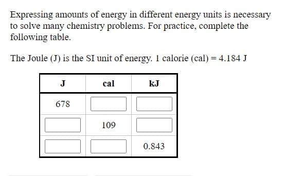 Expressing amounts of energy in different energy units is necessary
to solve many chemistry problems. For practice, complete the
following table.
The Joule (J) is the SI unit of energy. 1 calorie (cal) = 4.184 J
J
cal
kJ
678
109
0.843
