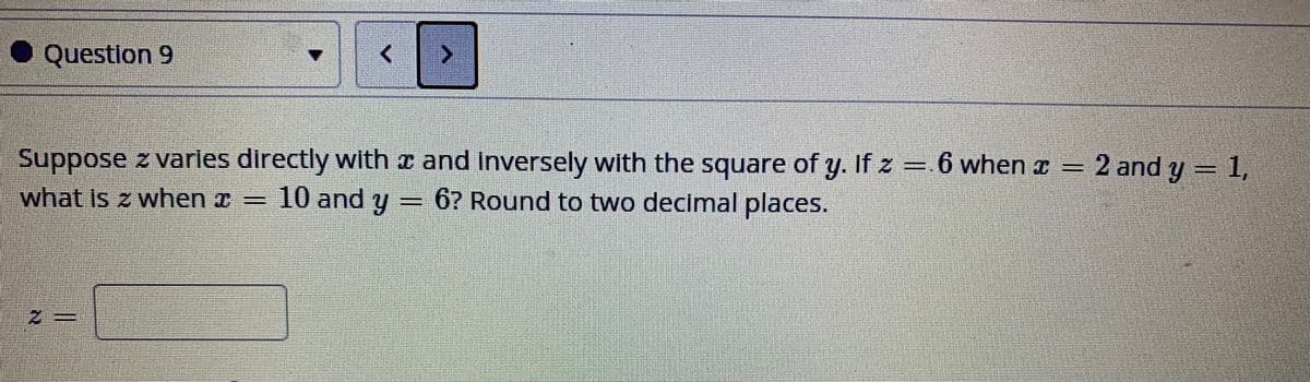 ● Questlon 9
Suppose z varles directly with a and Inversely with the square of y. If z =.6 when x = 2 and y = 1,
what is z when a = 10 and y
= 6? Round to two decimal places.
