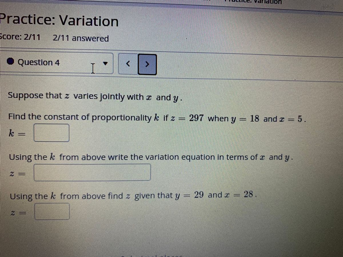 on
Practice: Variation
Score: 2/11
2/11 answered
● Questlon 4
Suppose that z varles Jointly with a and y.
Find the constant of proportionality k if z = 297 when y
18 and r =5.
Using the k from above write the varlation equation in terms ofz and y.
Using the k from above find z given that y = 29 and x 28
