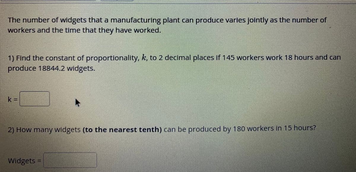 The number of widgets that a manufacturing plant can produce varles jointly as the number of
workers and the time that they have worked.
1) Find the constant of proportionality, k, to 2 decimal places if 145 workers work 18 hours and can
produce 18844.2 widgets.
k%3D
2) How many widgets (to the nearest tenth) can be produced by 180 workers in 15 hours?
Widgets D

