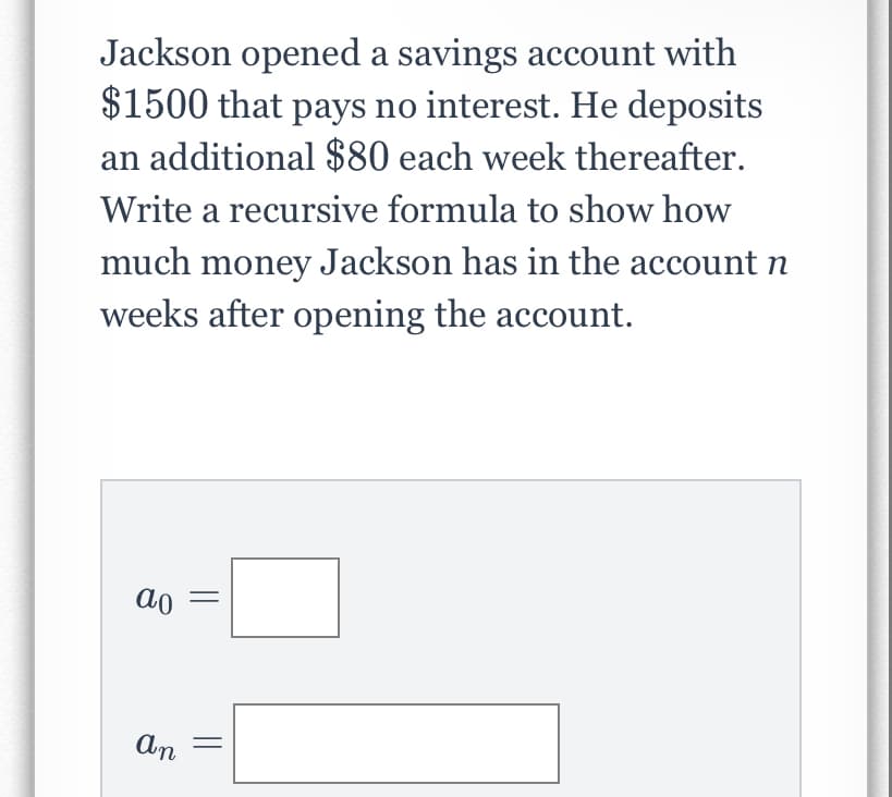 Jackson opened a savings account with
$1500 that pays no interest. He deposits
an additional $80 each week thereafter.
Write a recursive formula to show how
much money Jackson has in the account n
weeks after opening the account.
ao
An
||

