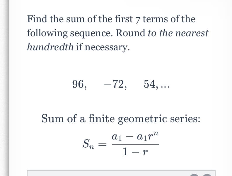 Find the sum of the first 7 terms of the
following sequence. Round to the nearest
hundredth if necessary.
96,
- 72,
54, ...
Sum of a finite geometric series:
ai – airn
Sn
1 - r
