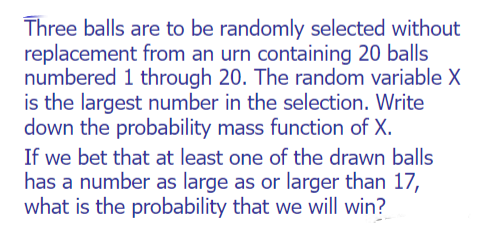 Three balls are to be randomly selected without
replacement from an urn containing 20 balls
numbered 1 through 20. The random variable X
is the largest number in the selection. Write
down the probability mass function of X.
If we bet that at least one of the drawn balls
has a number as large as or larger than 17,
what is the probability that we will win?
