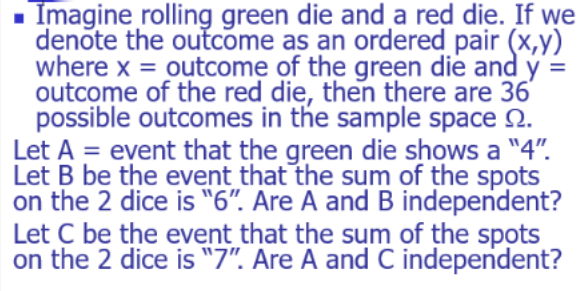 Imagine rolling green die and a red die. If we
denote the outcome as an ordered pair (x,y)
where x = outcome of the green die and y =
outcome of the red die, then there are 36'
possible outcomes in the sample space 2.
Let A = event that the green die shows a "4".
Let B be the event that the sum of the spots
on the 2 dice is "6". Are A and B independent?
Let C be the event that the sum of the spots
on the 2 dice is "7". Are A and C independent?
