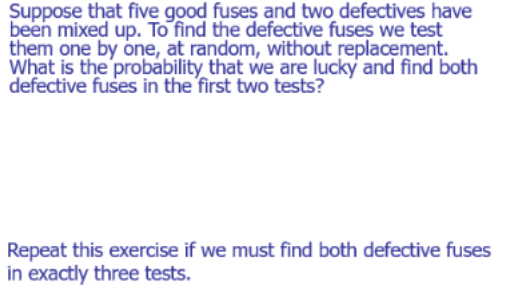 Suppose that five good fuses and two defectives have
been mixed up. To find the defective fuses we test
them one by one, at random, without replacement.
What is the probability that we are lucky and find both
defective fuses in the first two tests?
Repeat this exercise if we must find both defective fuses
in exactly three tests.
