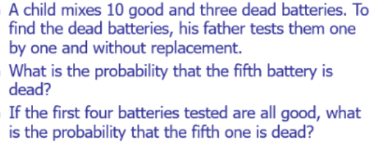 A child mixes 10 good and three dead batteries. To
find the dead batteries, his father tests them one
by one and without replacement.
What is the probability that the fifth battery is
dead?
If the first four batteries tested are all good, what
is the probability that the fifth one is dead?
