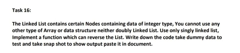 Task 16:
The Linked List contains certain Nodes containing data of integer type, You cannot use any
other type of Array or data structure neither doubly Linked List. Use only singly linked list,
Implement a function which can reverse the List. Write down the code take dummy data to
test and take snap shot to show output paste it in document.
