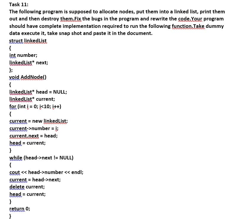 Task 11:
The following program is supposed to allocate nodes, put them into a linked list, print them
out and then destroy them.Fix the bugs in the program and rewrite the code.Your program
should have complete implementation required to run the following function.Take dummy
data execute it, take snap shot and paste it in the document.
struct linkedList
{
int number;
linkedList* next;
};
void AddNodel)
{
linkedlist* head = NULL;
linkedList* current;
for (int į = 0; i<10; į++)
{
current = new linkedList;
current->number = i;
current.next = head;
head = current;
}
while (head->next != NULL)
{
cout << head->number << endl;
current = head->next;
delete current;
head = current;
}
return 0;
}
