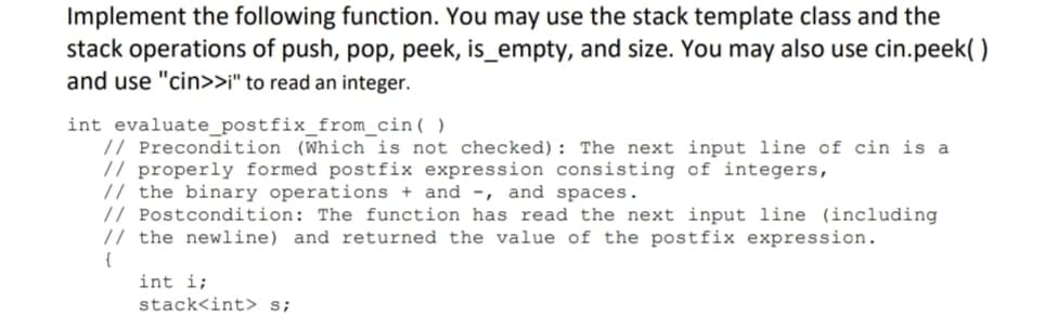 Implement the following function. You may use the stack template class and the
stack operations of push, pop, peek, is_empty, and size. You may also use cin.peek( )
and use "cin>>i" to read an integer.
int evaluate_postfix_from_cin( )
// Precondition (Which is not checked): The next input line of cin is a
// properly formed postfix expression consisting of integers,
// the binary operations + and -, and spaces.
// Postcondition: The function has read the next input line (including
// the newline) and returned the value of the postfix expression.
{
int i;
stack<int> s;
