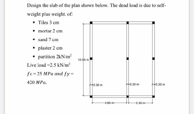 Design the slab of the plan shown below. The dead load is due to self-
weight plus weight. of:
▪ Tiles 3 cm
▪ mortar 2 cm
sand 7 cm
plaster 2 cm
▪ partition 2kN/m²
Live load -2.5 kN/m²
fe=25 MPa and fy =
420 MPa.
10.00 m
0.30 m
-4.80 m-
+0.30 m
-3.30 m
+0.30 m
