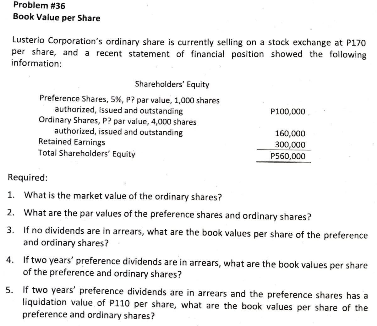 Problem #36
Book Value per Share
Lusterio Corporation's ordinary share is currently selling on a stock exchange at P170
per share, and a recent statement of financial position showed the following
information:
Shareholders' Equity
Preference Shares, 5%, P? par value, 1,000 shares
authorized, issued and outstanding
Ordinary Shares, P? par value, 4,000 shares
authorized, issued and outstanding
Retained Earnings
Total Shareholders' Equity
P100,000
160,000
300,000
P560,000
Required:
1.
What is the market value of the ordinary shares?
2. What are the par values of the preference shares and ordinary shares?
3. If no dividends are in arrears, what are the book values per share of the preference
and ordinary shares?
4. If two years' preference dividends are in arrears, what are the book values per share
of the preference and ordinary shares?
5. If two years' preference dividends are in arrears and the preference shares has a
liquidation value of P110 per share, what are the book values per share of the
preference and ordinary shares?
