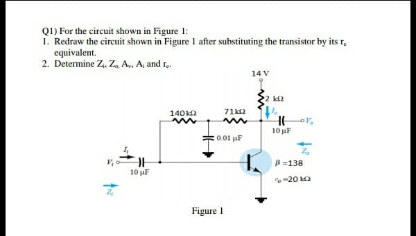 Q1) For the circuit shown in Figure 1:
1. Redraw the circuit shown in Figure 1 after substituting the transistor by its r.
equivalent.
2. Determine Z,, Z, A, Aj and r.
14 V
2 k2
140k2
71 k2
10 µF
0.01 µF
B =138
10 μF
To-20 2
Figure 1
