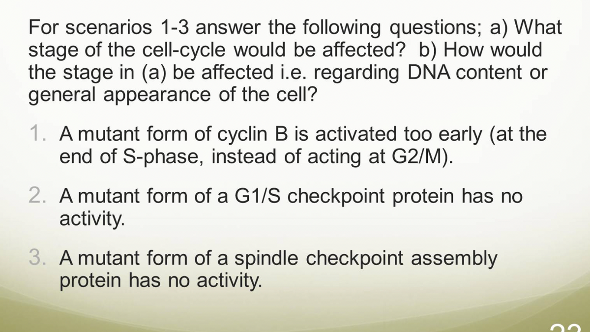For scenarios 1-3 answer the following questions; a) What
stage of the cell-cycle would be affected? b) How would
the stage in (a) be affected i.e. regarding DNA content or
general appearance of the cell?
1. A mutant form of cyclin B is activated too early (at the
end of S-phase, instead of acting at G2/M).
2. A mutant form of a G1/S checkpoint protein has no
activity.
3. A mutant form of a spindle checkpoint assembly
protein has no activity.