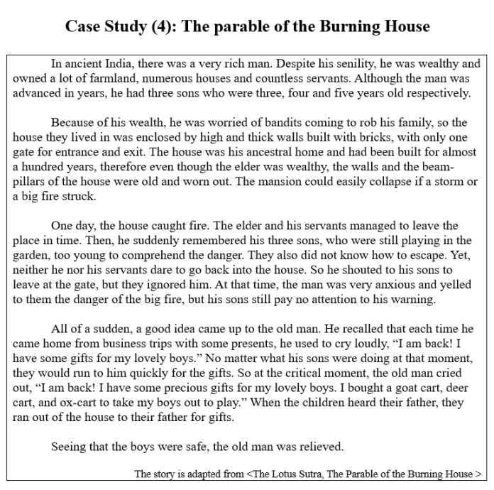 Case Study (4): The parable of the Burning House
In ancient India, there was a very rich man. Despite his senility, he was wealthy and
owned a lot of farmland, numerous houses and countless servants. Although the man was
advanced in years, he had three sons who were three, four and five years old respectively.
Because of his wealth, he was worried of bandits coming to rob his family, so the
house they lived in was enclosed by high and thick walls built with bricks, with only one
gate for entrance and exit. The house was his ancestral home and had been built for almost
a hundred years, therefore even though the elder was wealthy, the walls and the beam-
pillars of the house were old and worn out. The mansion could easily collapse if a storm or
a big fire struck.
One day, the house caught fire. The elder and his servants managed to leave the
place in time. Then, he suddenly remembered his three sons, who were still playing in the
garden, too young to comprehend the danger. They also did not know how to escape. Yet,
neither he nor his servants dare to go back into the house. So he shouted to his sons to
leave at the gate, but they ignored him. At that time, the man was very anxious and yelled
to them the danger of the big fire, but his sons still pay no attention to his warning.
All of a sudden, a good idea came up to the old man. He recalled that each time he
came home from business trips with some presents, he used to cry loudly, “I am back! I
have some gifts for my lovely boys." No matter what his sons were doing at that moment,
they would run to him quickly for the gifts. So at the critical moment, the old man cried
out, “I am back! I have some precious gifts for my lovely boys. I bought a goat cart, deer
cart, and ox-cart to take my boys out to play." When the children heard their father, they
ran out of the house to their father for gifts.
Seeing that the boys were safe, the old man was relieved.
The story is adapted from <The Lotus Sutra, The Parable of the Burning House >

