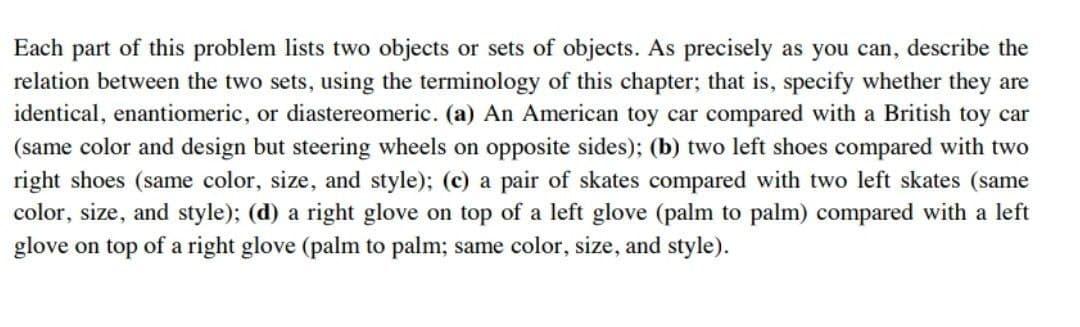 Each part of this problem lists two objects or sets of objects. As precisely as you can, describe the
relation between the two sets, using the terminology of this chapter; that is, specify whether they are
identical, enantiomeric, or diastereomeric. (a) An American toy car compared with a British toy car
(same color and design but steering wheels on opposite sides); (b) two left shoes compared with two
right shoes (same color, size, and style); (c) a pair of skates compared with two left skates (same
color, size, and style); (d) a right glove on top of a left glove (palm to palm) compared with a left
glove on top of a right glove (palm to palm; same color, size, and style).
