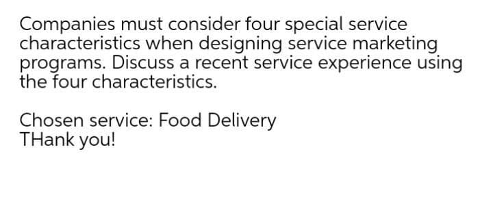 Companies must consider four special service
characteristics when designing service marketing
programs. Discuss a recent service experience using
the four characteristics.
Chosen service: Food Delivery
THank you!
