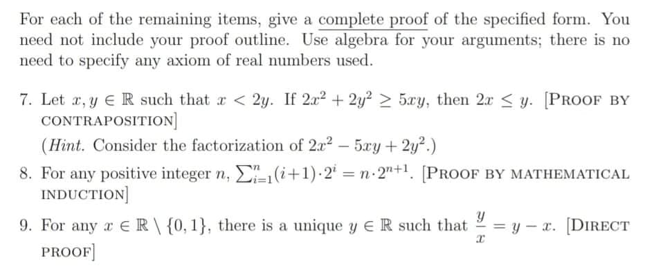 For each of the remaining items, give a complete proof of the specified form. You
need not include your proof outline. Use algebra for your arguments; there is no
need to specify any axiom of real numbers used.
7. Let x, y E R such that x < 2y. If 2x2 + 2y² > 5xy, then 2x < y. [PROOF BY
CONTRAPOSITION]
(Hint. Consider the factorization of 2x2 - 5xy + 2y?.)
8. For any positive integer n, E(i+1)-2 = n 2"+1. [PROOF BY MATHEMATICAL
INDUCTION]
9. For any a ER\{0,1}, there is a unique y EeR such that
PROOF]
y – x. [DIRECT
