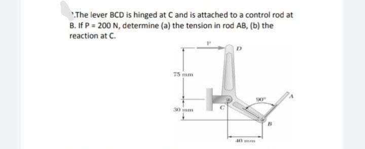 The lever BCD is hinged at C and is attached to a control rod at
B. If P = 200 N, determine (a) the tension in rod AB, (b) the
reaction at C.
75 mm
30 imm
40 mm
