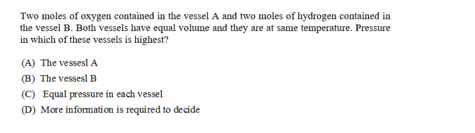 Two moles of oxygen contained in the vessel A and two moles of hydrogen contained in
the vessel B. Both vessels have equal volume and they are at same temperature. Pressure
in which of these vessels is highest?
(A) The vessesl A
(B) The vessesl B
(C) Equal pressure in each vessel
(D) More information is required to decide
