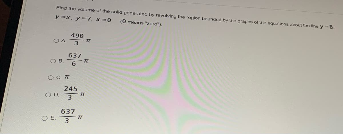 Find the volume of the solid generated by revolving the region bounded by the graphs of the equations about the line y=8:
y=x, y=7, x=0
(0 means "zero").
490
O A.
3
637
OB.
O C. T
245
OD.
637
E.
