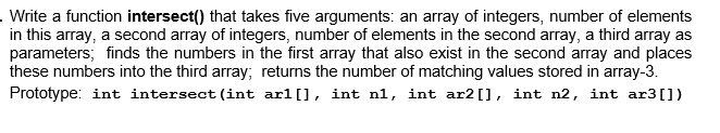 . Write a function intersect() that takes five arguments: an array of integers, number of elements
in this array, a second array of integers, number of elements in the second array, a third array as
parameters; finds the numbers in the first array that also exist in the second array and places
these numbers into the third array; returns the number of matching values stored in array-3.
Prototype: int intersect (int arl[], int n1, int ar2[], int n2, int ar3[])
