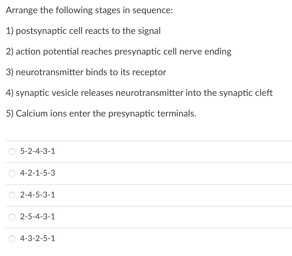 Arrange the following stages in sequence:
1) postsynaptic cell reacts to the signal
2) action potential reaches presynaptic cell nerve ending
3) neurotransmitter binds to its receptor
4) synaptic vesicle releases neurotransmitter into the synaptic cleft
5) Calcium ions enter the presynaptic terminals.
5-2-4-3-1
4-2-1-5-3
2-4-5-3-1
2-5-4-3-1
4-3-2-5-1