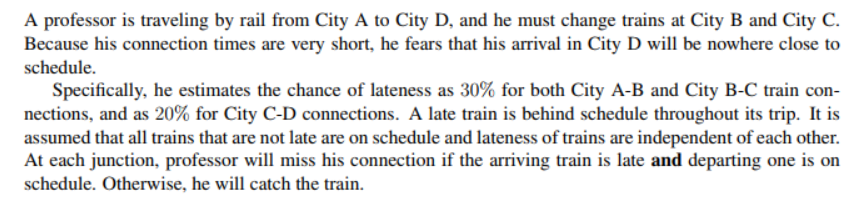 A professor is traveling by rail from City A to City D, and he must change trains at City B and City C.
Because his connection times are very short, he fears that his arrival in City D will be nowhere close to
schedule.
Specifically, he estimates the chance of lateness as 30% for both City A-B and City B-C train con-
nections, and as 20% for City C-D connections. A late train is behind schedule throughout its trip. It is
assumed that all trains that are not late are on schedule and lateness of trains are independent of each other.
At each junction, professor will miss his connection if the arriving train is late and departing one is on
schedule. Otherwise, he will catch the train.
