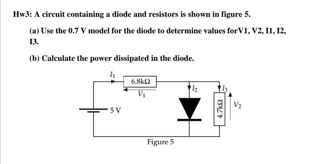 Hw3: A circuit containing a diode and resistors is shown in figure 5.
(a) Use the 0.7 V model for the diode to determine values for V1, V2, I1, I2,
13.
(b) Calculate the power dissipated in the diode.
6.8kN
12
V1
V2
5 V
Figure 5
4.7kN
