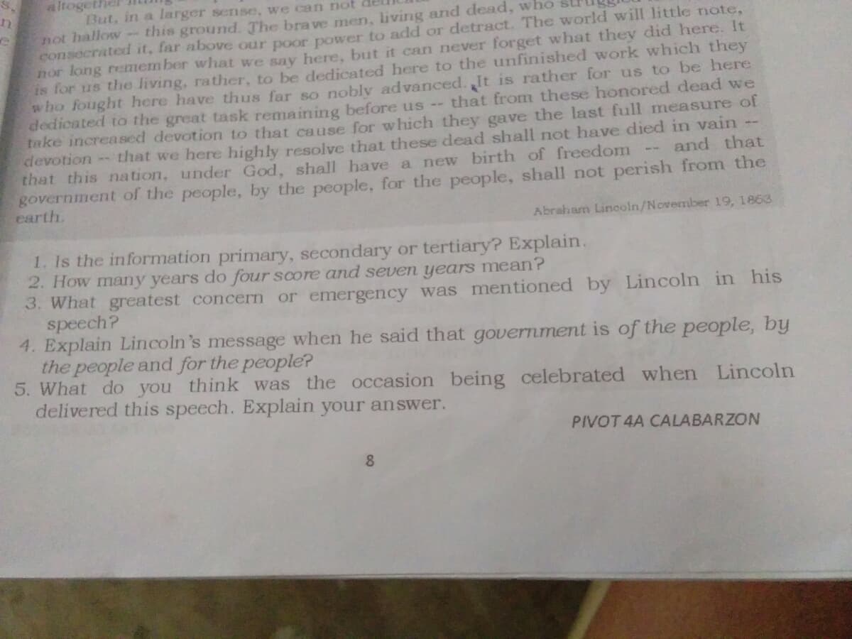 altogethel
But, in a larger sense, we can not
not hallow-this ground. The bra ve men, living and dead, who
consecrated it, far above our poor power to add or detract. The world will little note,
nor long remem ber what we sav here, but it can never forget what they did here. It
is for us the living, rather, to be dedicated here to the unfinished work which they
who fought here have thus far so noblv advanced.,It is rather for us to be here
dedicated to the great task remaining before us --
take increased devotion to that cause for which they gave the last full measure of
devotion - that we here highly resolve that these dead shall not have died in vain
that this nation, under God, shall have a new birth of freedom
government of the people, by the people, for the people, shall not perish from the
earth.
that from these honored dead we
and that
Abraham Linooln/November 19, 1863
1. Is the information primary, secondary or tertiary? Explain.
2. How many years do four score and seven years mean?
3. What greatest concern or emergency was mentioned by Lincoln in his
speech?
4. Explain Lincoln's message when he said that government is of the people, by
the people and for the people?
5. What do you think was the occasion being celebrated when Lincoln
delivered this speech. Explain your answer.
PIVOT 4A CALABARZON
8.
