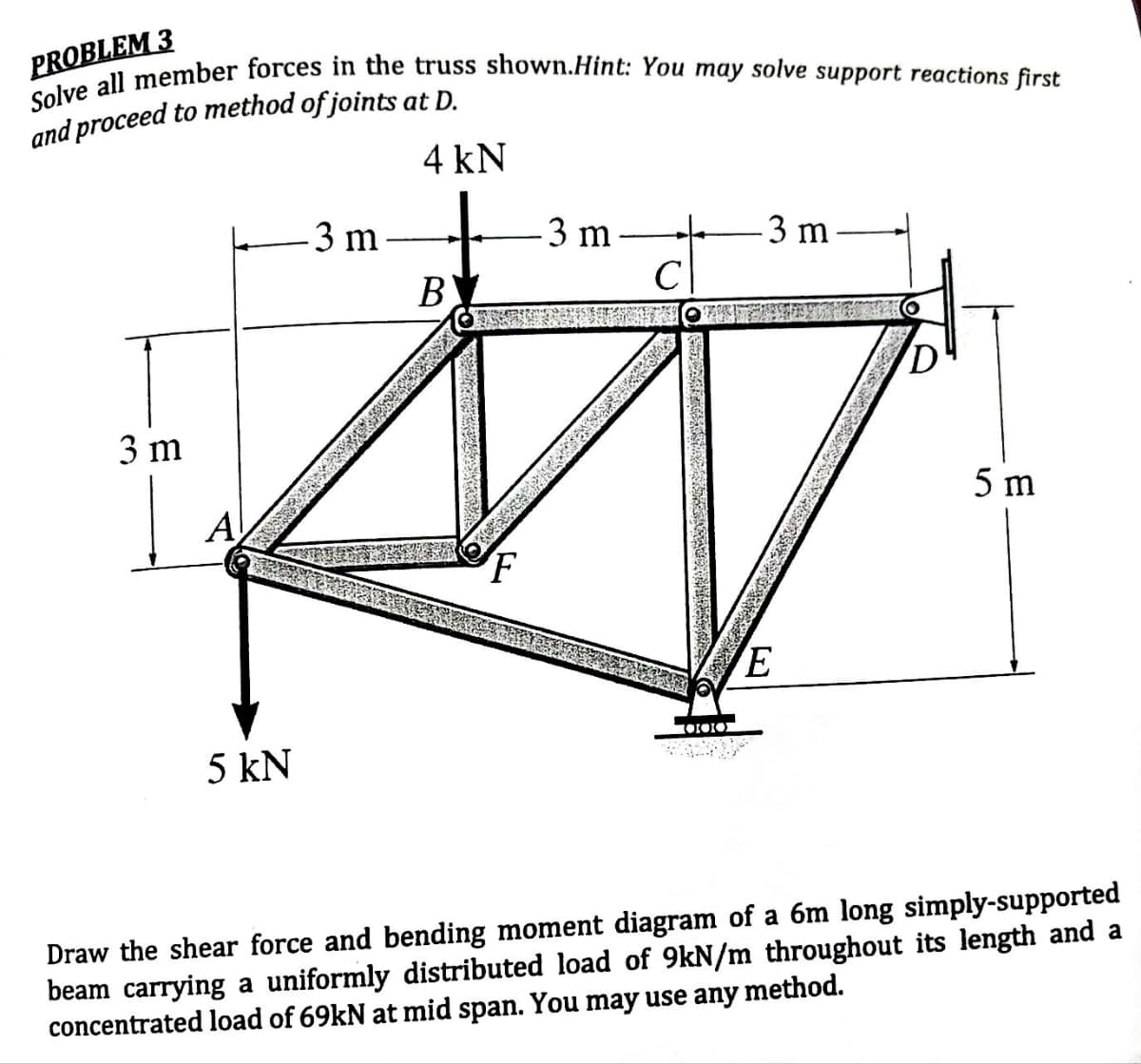 PROBLEM 3
Solve all member forces in the truss shown.Hint: You may solve support reactions first
and proceed to method of joints at D.
4 kN
3 m
5 kN
3 m
BL
-3 m
с
CERE
OOK
3 m.
E
D
5 m
Draw the shear force and bending moment diagram of a 6m long simply-supported
beam carrying a uniformly distributed load of 9kN/m throughout its length and a
concentrated load of 69kN at mid span. You may use any method.