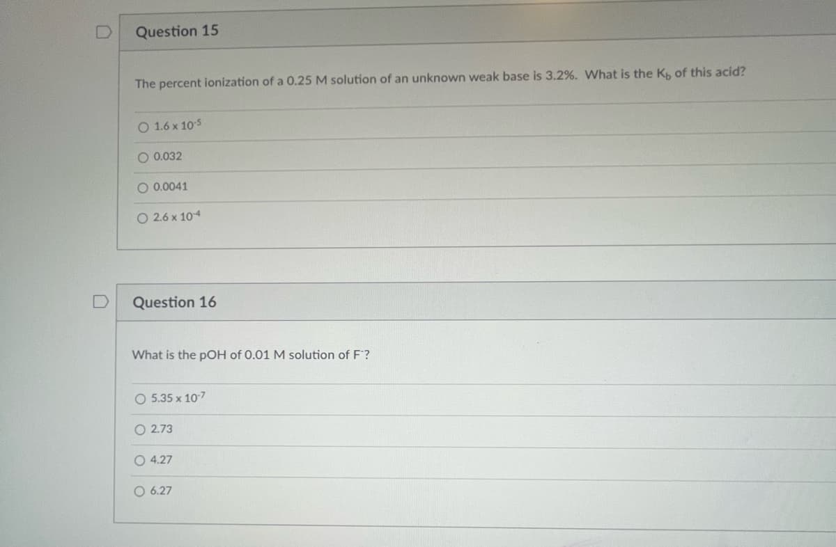 U
Question 15
The percent ionization of a 0.25 M solution of an unknown weak base is 3.2%. What is the Kb of this acid?
O 1.6 x 10-5
O 0.032
O 0.0041
O 2.6 x 104
Question 16
What is the pOH of 0.01 M solution of F™?
O 5.35 x 10-7
O2.73
O4.27
O 6.27