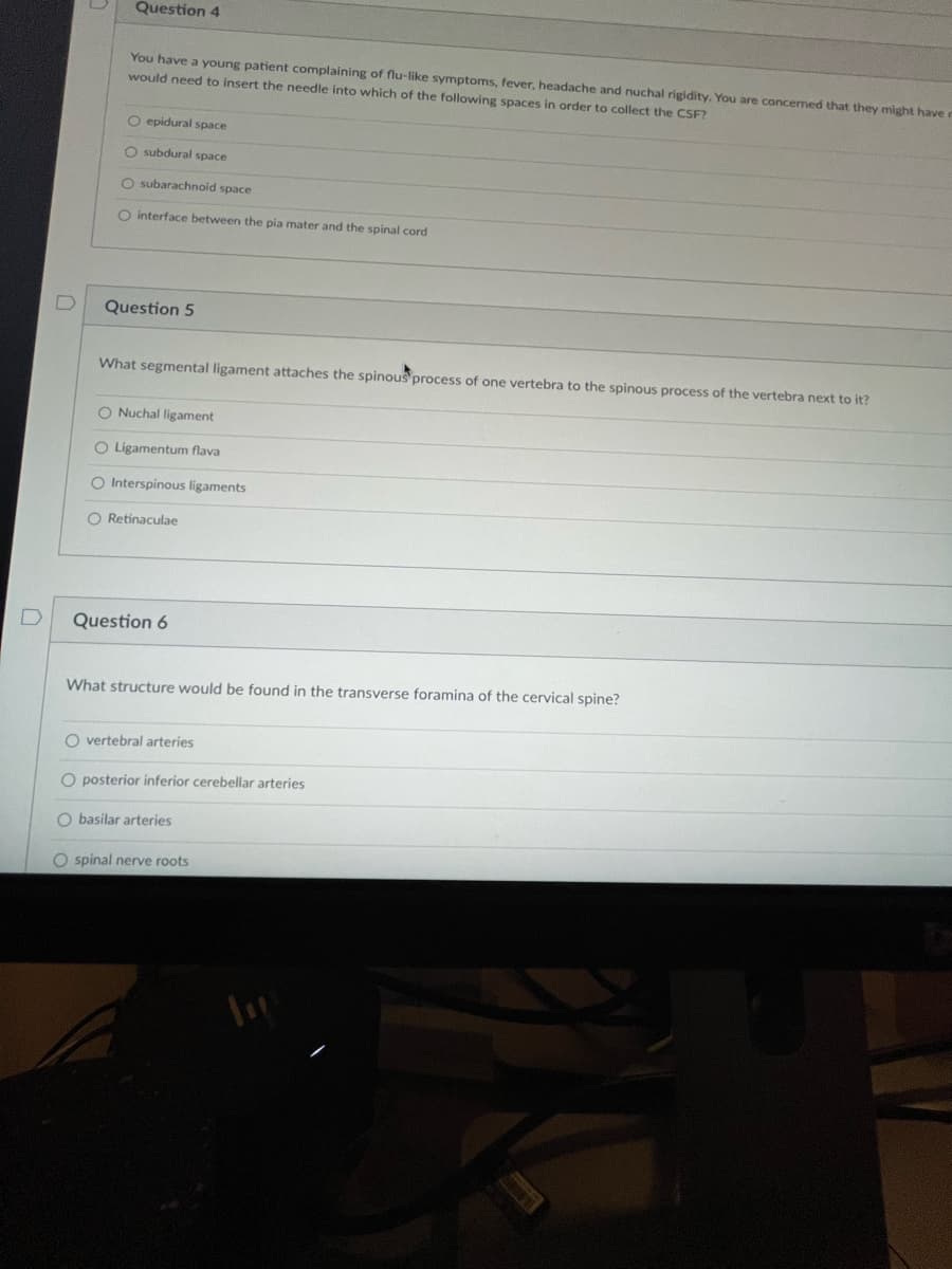 Question 4
You have a young patient complaining of flu-like symptoms, fever, headache and nuchal rigidity. You are concerned that they might have r
would need to insert the needle into which of the following spaces in order to collect the CSF?
O epidural space
O subdural space
O subarachnoid space
O interface between the pia mater and the spinal cord
Question 5
What segmental ligament attaches the spinous process of one vertebra to the spinous process of the vertebra next to it?
O Nuchal ligament
O Ligamentum flava
O Interspinous ligaments
O Retinaculae
Question 6
What structure would be found in the transverse foramina of the cervical spine?
O vertebral arteries
O posterior inferior cerebellar arteries
O basilar arteries
Ospinal nerve roots
In