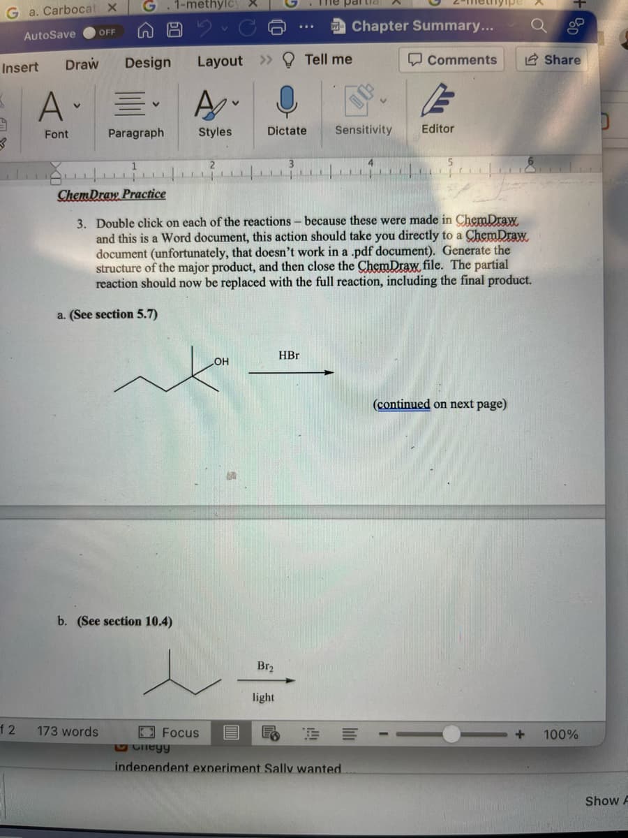 Ga. Carbocat
AutoSave
Insert
3
OFF
A-
V
Font
Draw Design
Paragraph
60
12 173 words
1-methylc
b. (See section 10.4)
Layout
A
Styles
Dictate
Focus
OH
16-
Br₂
The par
HBr
light
Tell me
ChemDraw Practice
3. Double click on each of the reactions - because these were made in ChemDraw
and this is a Word document, this action should take you directly to a ChemDraw.
document (unfortunately, that doesn't work in a .pdf document). Generate the
structure of the major product, and then close the ChemDraw, file. The partial
reaction should now be replaced with the full reaction, including the final product.
a. (See section 5.7)
Chapter Summary...
Sensitivity
II
Cheyy
independent experiment Sally wanted
=
4
Comments
Editor
(continued on next page)
+
Share
100%
Show F