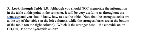 3. Look through Table 1.8. Although you should NOT memorize the information
in the table at this point in the semester, it will be very useful to us throughout the
semester and you should know how to use the table. Note that the strongest acids are
at the top of the table (on the left column), while the strongest bases are at the bottom
of the table (on the right column). Which is the stronger base - the ethoxide anion
CH3CH₂O or the hydroxide anion?